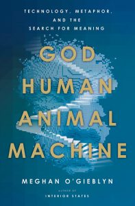 God, Human, Animal, Machine: Technology, Metaphor, and the Search for Meaning by Meghan O'Gieblyn