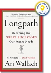 Longpath: Becoming the Great Ancestors Our Future Needs—an Antidote for Short-Termism Ari Wallach