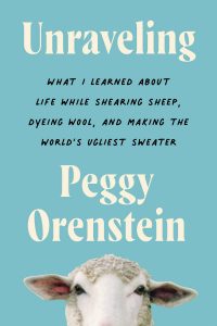 Unraveling: What I Learned About Life While Shearing Sheep, Dyeing Wool, and Making the World's Ugliest Sweater By Peggy Orenstein