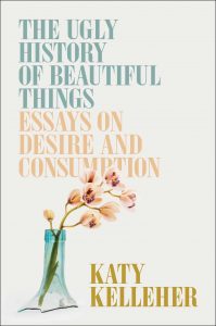 The Ugly History of Beautiful Things: Essays on Desire and Consumption By Katy Kelleher