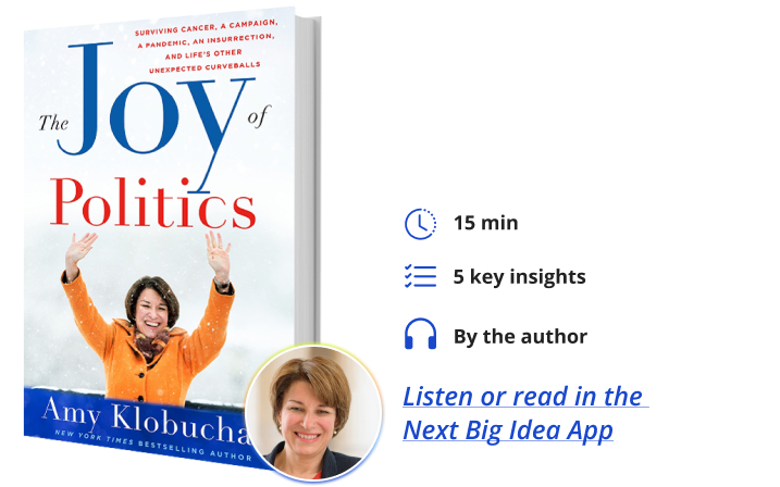 The Joy of Politics: Surviving Cancer, a Campaign, a Pandemic, an Insurrection, and Life's Other Unexpected Curveballs By Amy Klobuchar Next Big Idea Club