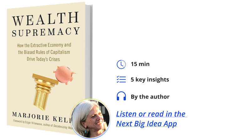 Wealth Supremacy: How the Extractive Economy and the Biased Rules of Capitalism Drive Today’s Crises Marjorie Kelly Next Big Idea Club