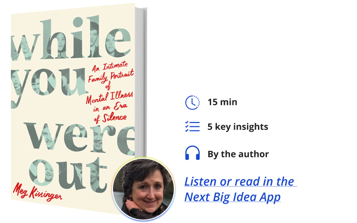 While You Were Out: An Intimate Family Portrait of Mental Illness in an Era of Silence By Meg Kissinger Next Big Idea Club